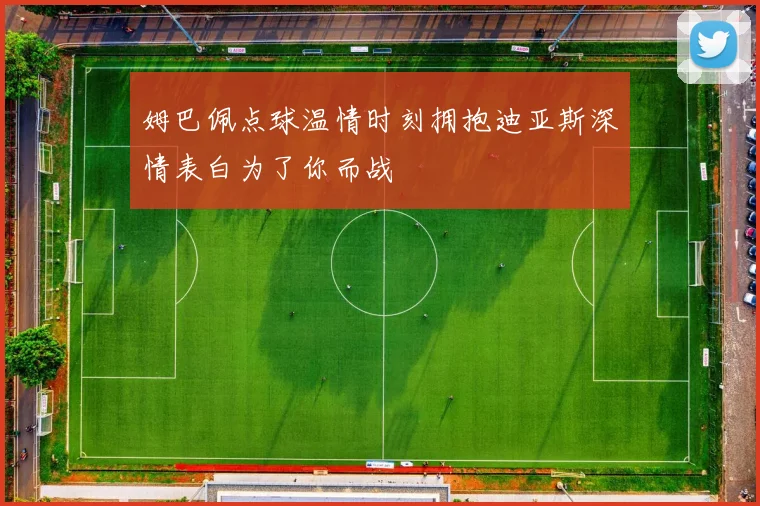 姆巴佩点球温情时刻拥抱迪亚斯深情表白为了你而战