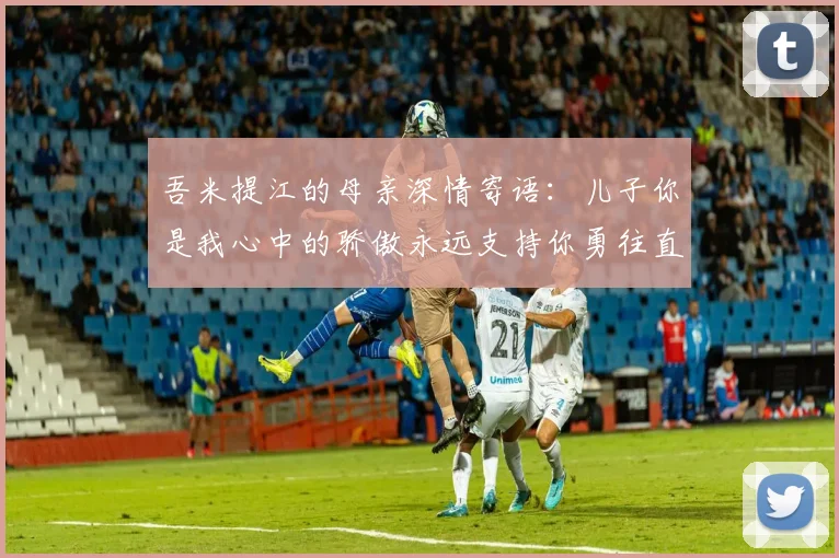 吾米提江的母亲深情寄语：儿子你是我心中的骄傲永远支持你勇往直前！