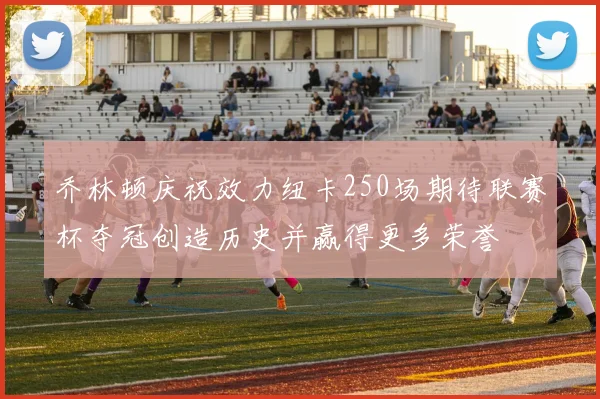 乔林顿庆祝效力纽卡250场期待联赛杯夺冠创造历史并赢得更多荣誉