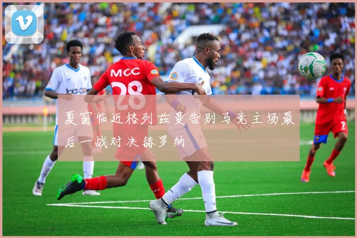 夏窗临近格列兹曼告别马竞主场最后一战对决赫罗纳