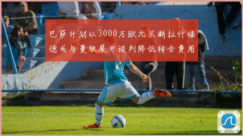 巴萨计划以3000万欧元买断拉什福德或与曼联展开谈判降低转会费用