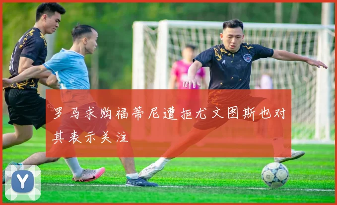 罗马求购福蒂尼遭拒尤文图斯也对其表示关注