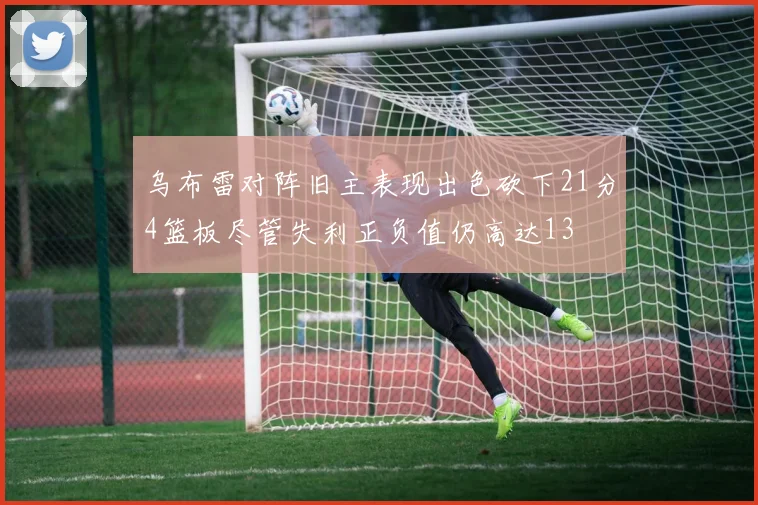 乌布雷对阵旧主表现出色砍下21分4篮板尽管失利正负值仍高达13