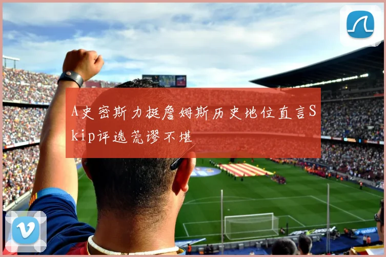 A史密斯力挺詹姆斯历史地位直言Skip评选荒谬不堪